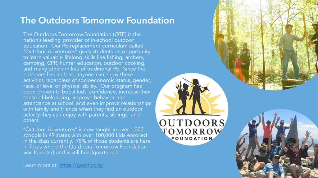 The Outdoors Tomorrow Foundation (OTF) is the nation’s leading provider of in-school outdoor education. Our PE-replacement curriculum called “Outdoor Adventures” gives students an opportunity to learn valuable lifelong skills like fishing, archery, camping, CPR, hunter education, outdoor cooking, and many others in lieu of traditional PE. Since the outdoors has no bias, anyone can enjoy these activities regardless of socioeconomic status, gender, race, or level of physical ability. Our program has been proven to boost kids’ confidence, increase their sense of belonging, improve behavior and attendance at school, and even improve relationships with family and friends when they find an outdoor activity they can enjoy with parents, siblings, and others.
